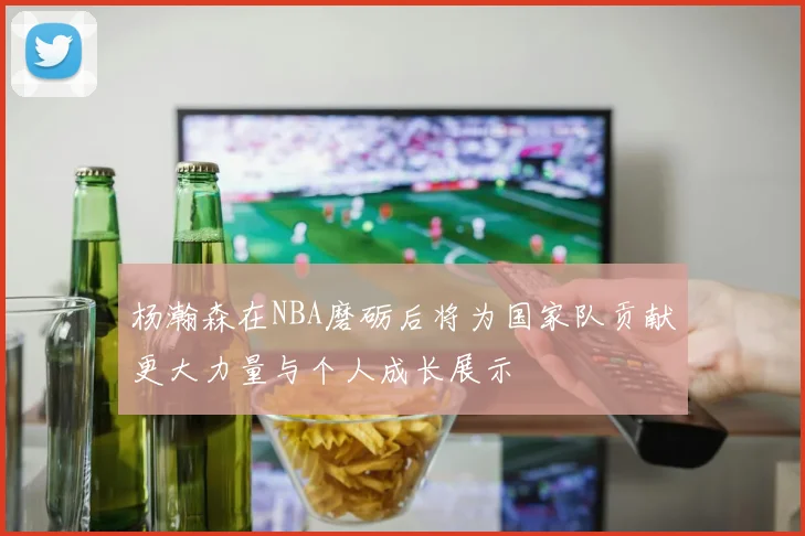 杨瀚森在NBA磨砺后将为国家队贡献更大力量与个人成长展示