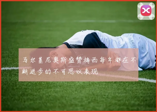 马尔基尼奥斯盛赞梅西每年都在不断进步的不可思议表现