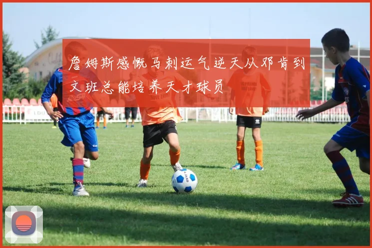 詹姆斯感慨马刺运气逆天从邓肯到文班总能培养天才球员