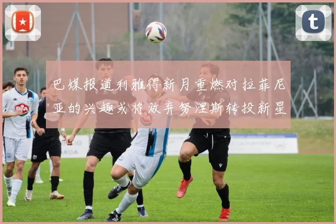 巴媒报道利雅得新月重燃对拉菲尼亚的兴趣或将放弃努涅斯转投新星