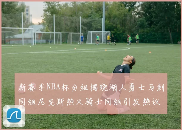 新赛季NBA杯分组揭晓湖人勇士马刺同组尼克斯热火骑士同组引发热议