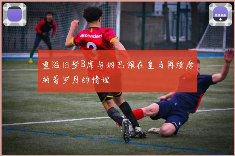 重温旧梦B席与姆巴佩在皇马再续摩纳哥岁月的情谊