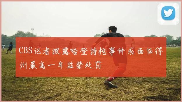 CBS记者披露哈登持枪事件或面临得州最高一年监禁处罚