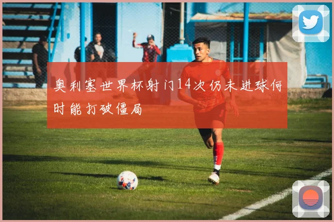 奥利塞世界杯射门14次仍未进球何时能打破僵局