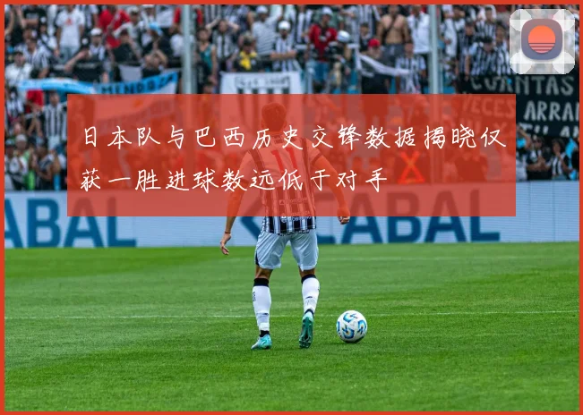 日本队与巴西历史交锋数据揭晓仅获一胜进球数远低于对手