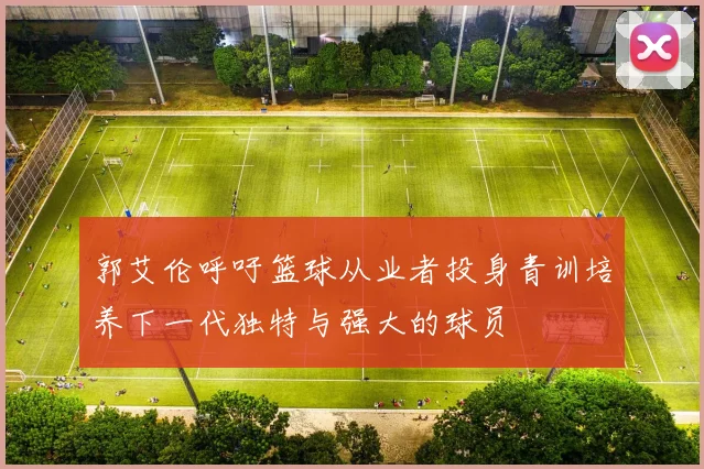 郭艾伦呼吁篮球从业者投身青训培养下一代独特与强大的球员