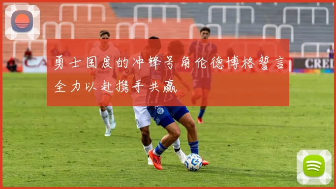勇士国度的冲锋号角伦德博格誓言全力以赴携手共赢