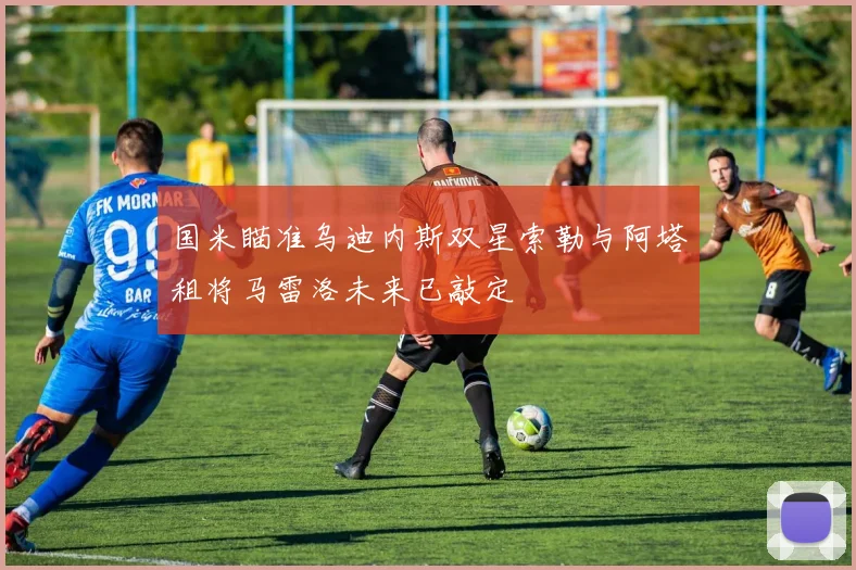 国米瞄准乌迪内斯双星索勒与阿塔租将马雷洛未来已敲定