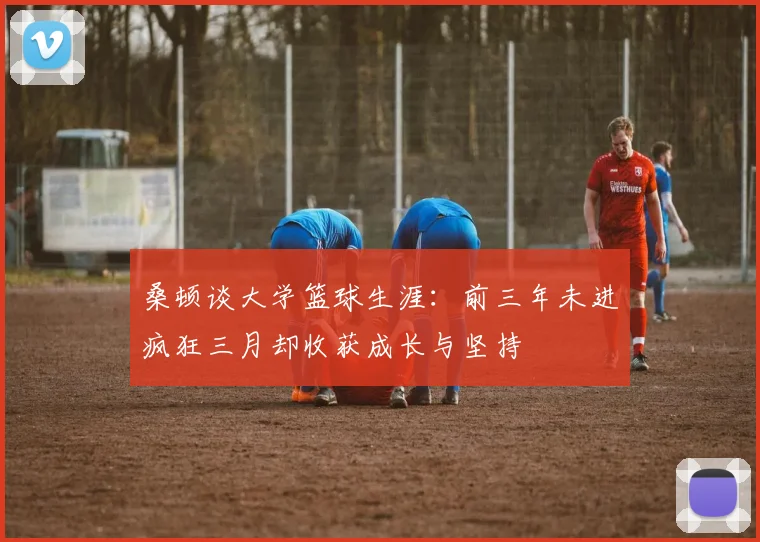 桑顿谈大学篮球生涯：前三年未进疯狂三月却收获成长与坚持