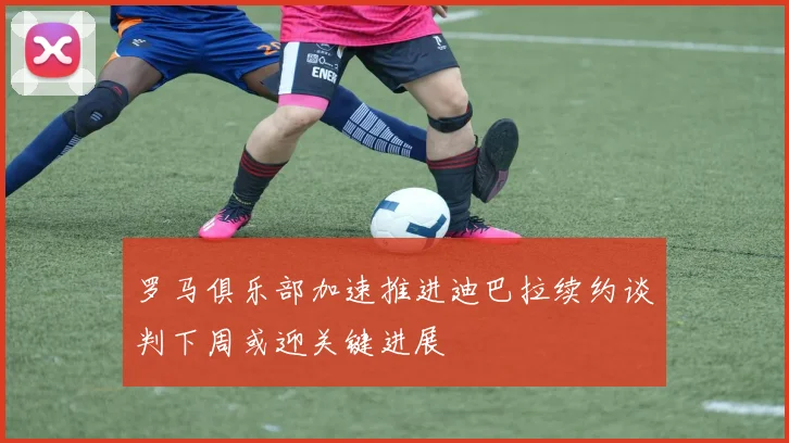 罗马俱乐部加速推进迪巴拉续约谈判下周或迎关键进展