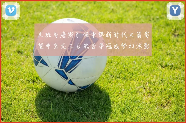 文班与唐斯引领中锋新时代火箭寄望申京无三分能否争冠成梦幻泡影