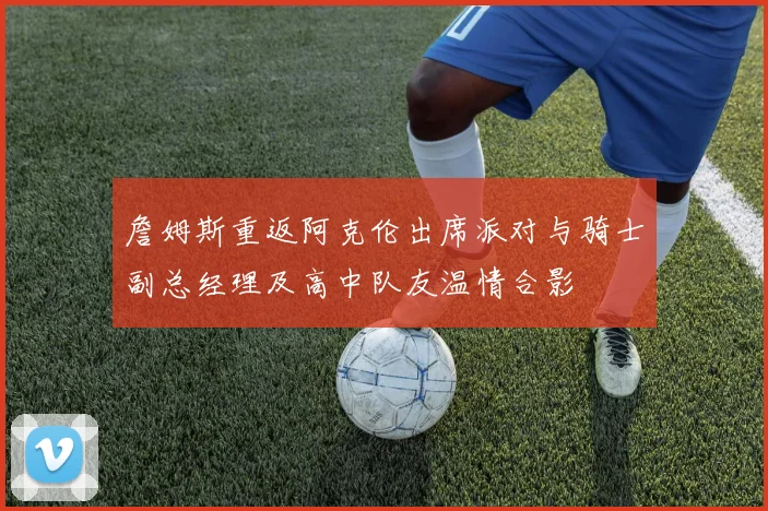 詹姆斯重返阿克伦出席派对与骑士副总经理及高中队友温情合影