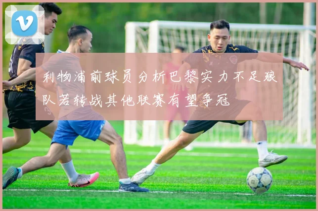 利物浦前球员分析巴黎实力不足狼队若转战其他联赛有望争冠