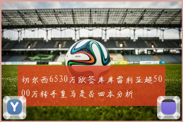 切尔西6530万欧签库库雷利亚超5000万转手皇马是否回本分析