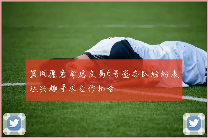 篮网愿意考虑交易6号签各队纷纷表达兴趣寻求合作机会