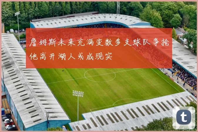 詹姆斯未来充满变数多支球队争抢他离开湖人或成现实