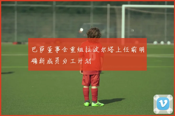 巴萨董事会重组拉波尔塔上任前明确新成员分工计划