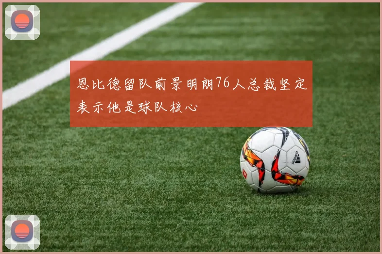 恩比德留队前景明朗76人总裁坚定表示他是球队核心