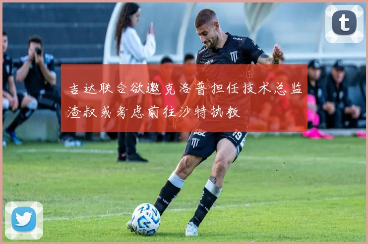 吉达联合欲邀克洛普担任技术总监渣叔或考虑前往沙特执教