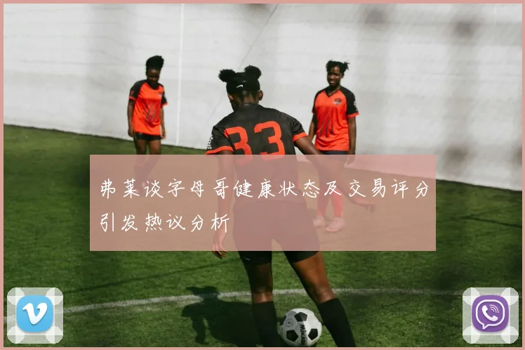弗莱谈字母哥健康状态及交易评分引发热议分析