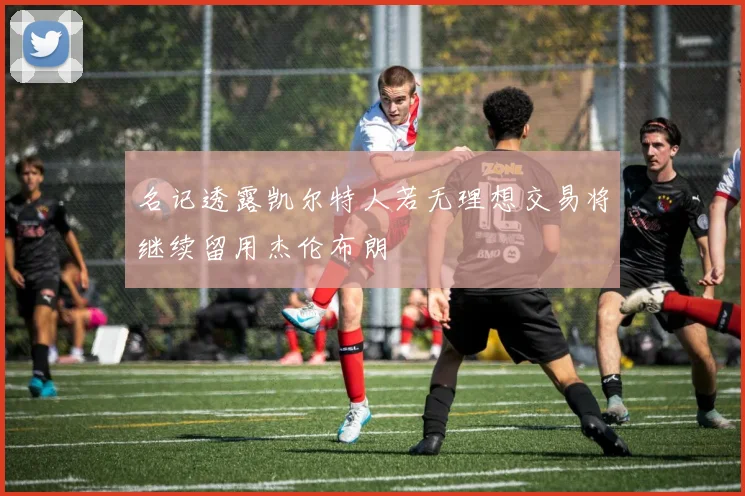 名记透露凯尔特人若无理想交易将继续留用杰伦布朗