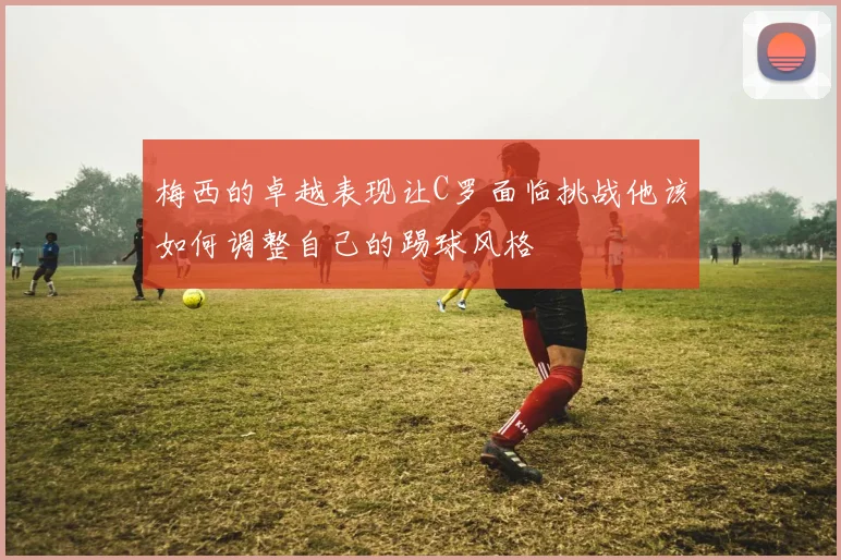 梅西的卓越表现让C罗面临挑战他该如何调整自己的踢球风格