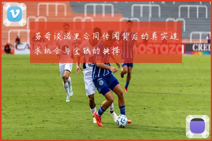芬奇谈诺里合同传闻背后的真实追求机会与金钱的抉择