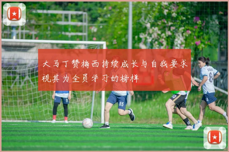 大马丁赞梅西持续成长与自我要求视其为全员学习的榜样