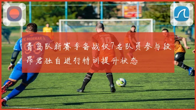 青岛队新赛季备战仅7名队员参与段昂君独自进行特训提升状态