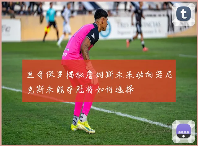 里奇保罗揭秘詹姆斯未来动向若尼克斯未能夺冠将如何选择