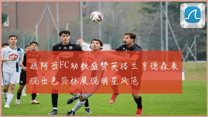 迈阿密FC助教盛赞英格兰亨德森表现出色贝林展现明星风范