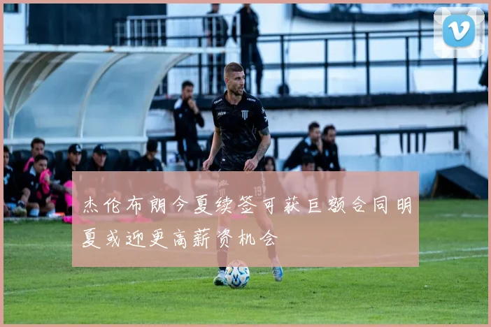 杰伦布朗今夏续签可获巨额合同明夏或迎更高薪资机会