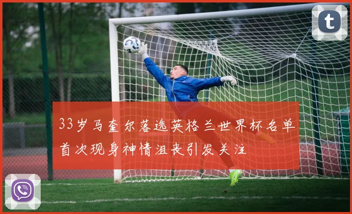 33岁马奎尔落选英格兰世界杯名单首次现身神情沮丧引发关注