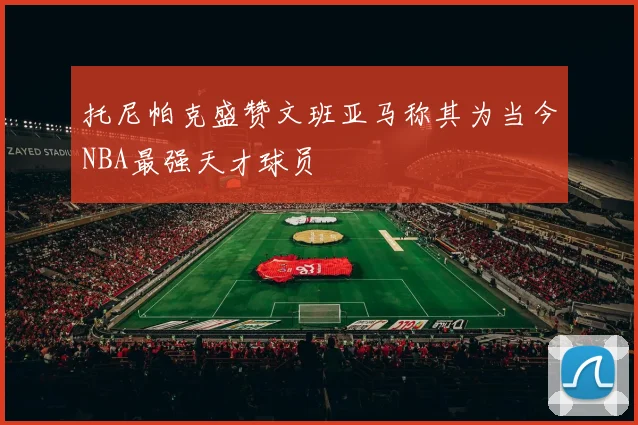 托尼帕克盛赞文班亚马称其为当今NBA最强天才球员