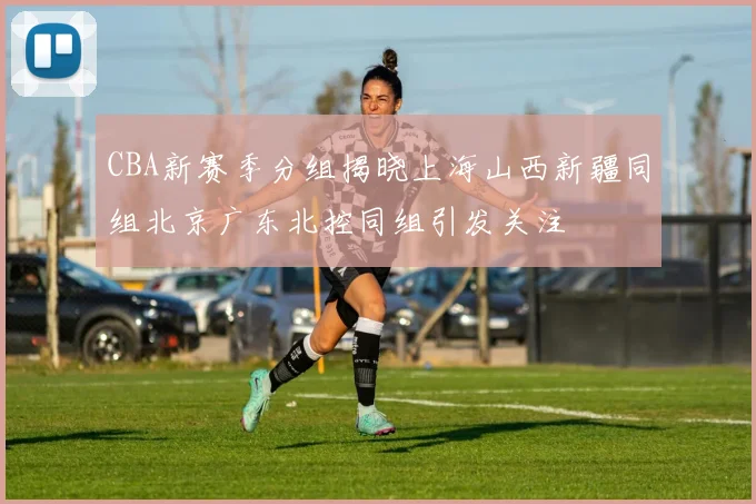 CBA新赛季分组揭晓上海山西新疆同组北京广东北控同组引发关注