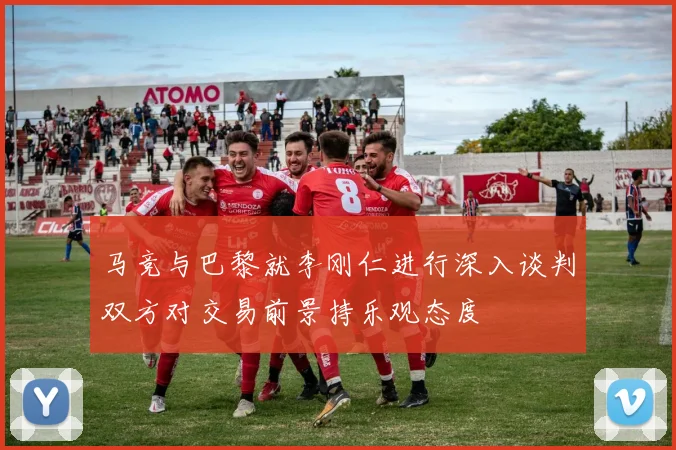 马竞与巴黎就李刚仁进行深入谈判双方对交易前景持乐观态度