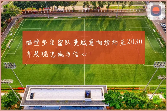 福登坚定留队曼城意向续约至2030年展现忠诚与信心