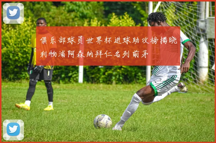 俱乐部球员世界杯进球助攻榜揭晓利物浦阿森纳拜仁名列前茅