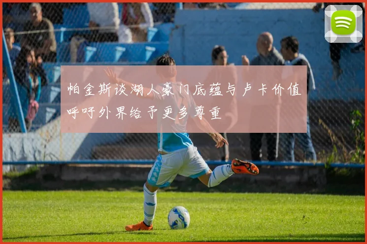 帕金斯谈湖人豪门底蕴与卢卡价值呼吁外界给予更多尊重