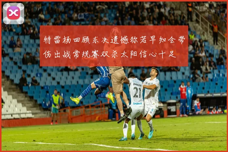 特雷杨回顾东决遗憾称若早知会带伤出战常规赛双杀太阳信心十足