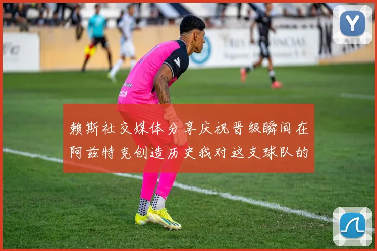 赖斯社交媒体分享庆祝晋级瞬间在阿兹特克创造历史我对这支球队的热爱无以言表