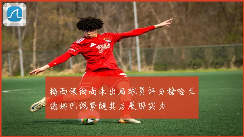 梅西领衔尚未出局球员评分榜哈兰德姆巴佩紧随其后展现实力