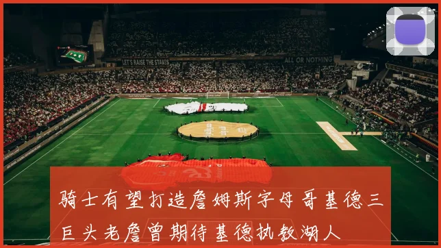 骑士有望打造詹姆斯字母哥基德三巨头老詹曾期待基德执教湖人