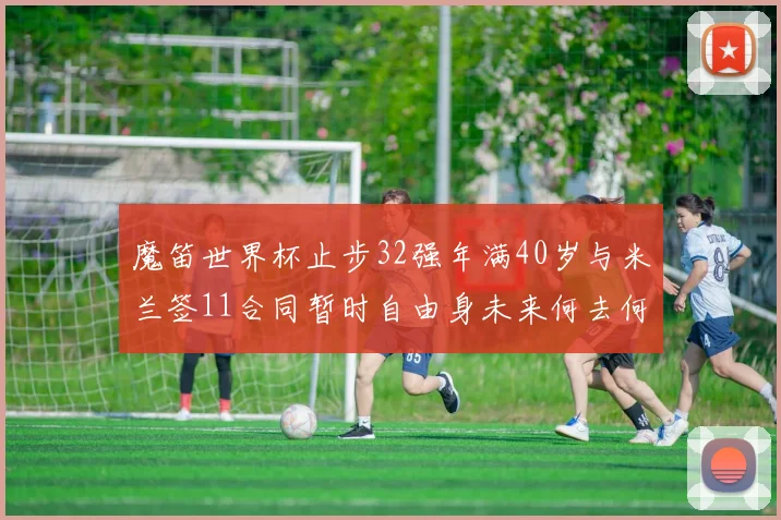 魔笛世界杯止步32强年满40岁与米兰签11合同暂时自由身未来何去何从