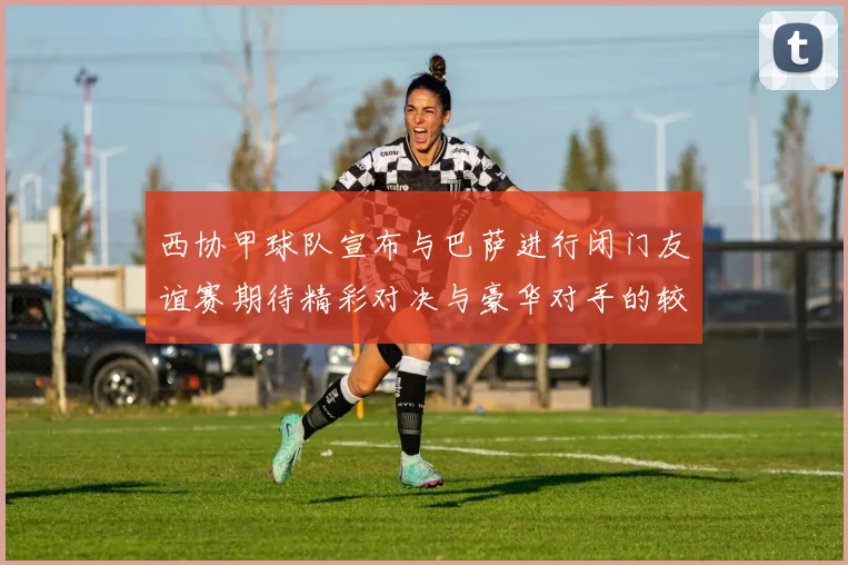 西协甲球队宣布与巴萨进行闭门友谊赛期待精彩对决与豪华对手的较量