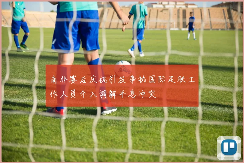 南非赛后庆祝引发争执国际足联工作人员介入调解平息冲突