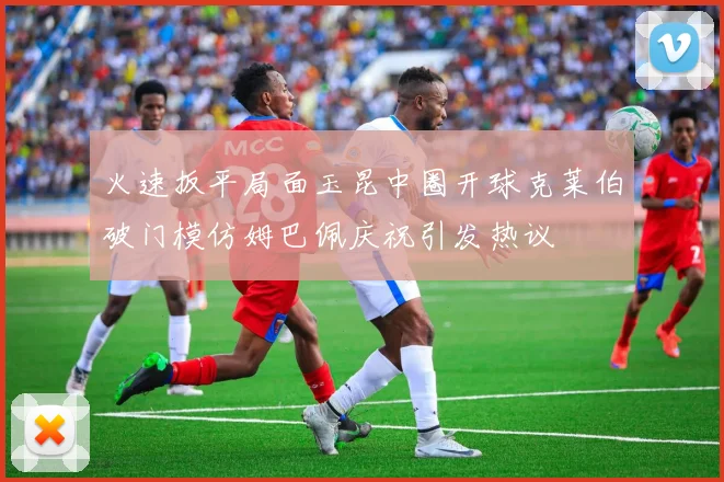 火速扳平局面玉昆中圈开球克莱伯破门模仿姆巴佩庆祝引发热议