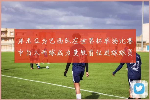 库尼亚为巴西队在世界杯单场比赛中打入两球成为曼联首位进球球员