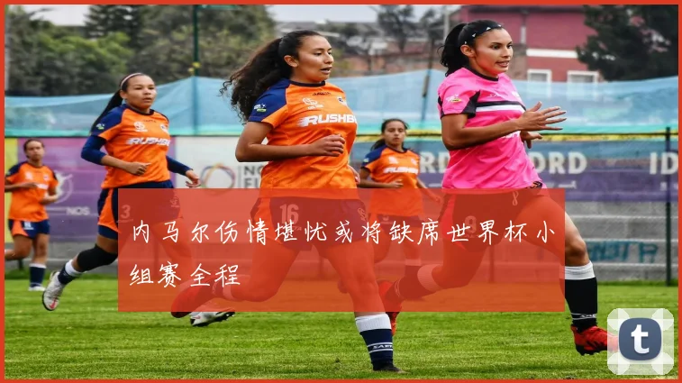 内马尔伤情堪忧或将缺席世界杯小组赛全程
