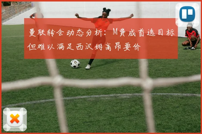 曼联转会动态分析：M费成首选目标但难以满足西汉姆高昂要价